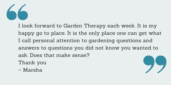 I look forward to Garden Therapy each week. It is my happy go to place. It is the only place one can get what I call personal attention to gardening questions and answers to questions you did not know you wanted to ask. Does that make sense? Thank you ~ Marsha