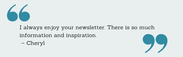 I always enjoy your newsletter. There is so much information and inspiration. ~ Cheryl