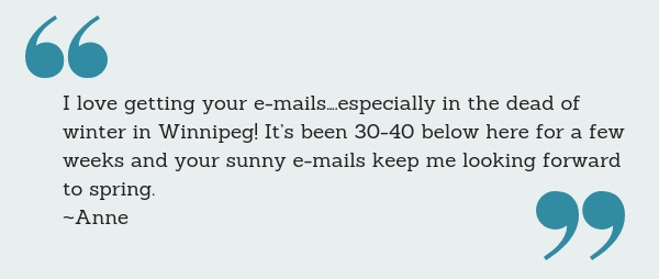 I love getting your e-mails….especially in the dead of winter in Winnipeg! It’s been 30-40 below here for a few weeks and your sunny e-mails keep me looking forward to spring. ~Anne