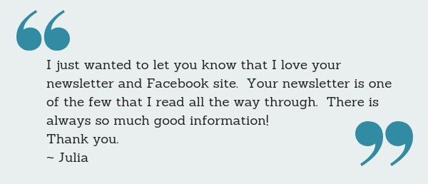 I just wanted to let you know that I love your newsletter and Facebook site. Your newsletter is one of the few that I read all the way through. There is always so much good information! Thank you. ~ Julia