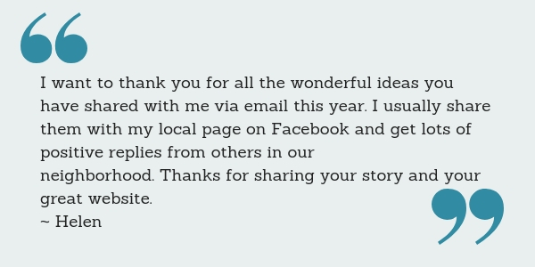 I want to thank you for all the wonderful ideas you have shared with me via email this year. I usually share them with my local page on Facebook and get lots of positive replies from others in our neighborhood. Thanks for sharing your story and your great website. ~ Helen